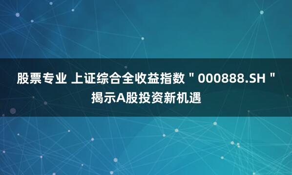 股票专业 上证综合全收益指数＂000888.SH＂揭示A股投资新机遇