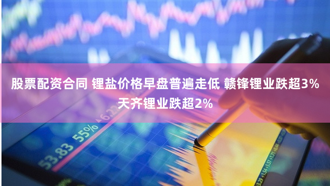 股票配资合同 锂盐价格早盘普遍走低 赣锋锂业跌超3%天齐锂业跌超2%