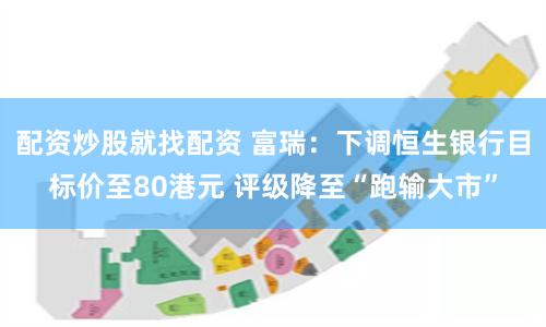 配资炒股就找配资 富瑞：下调恒生银行目标价至80港元 评级降至“跑输大市”
