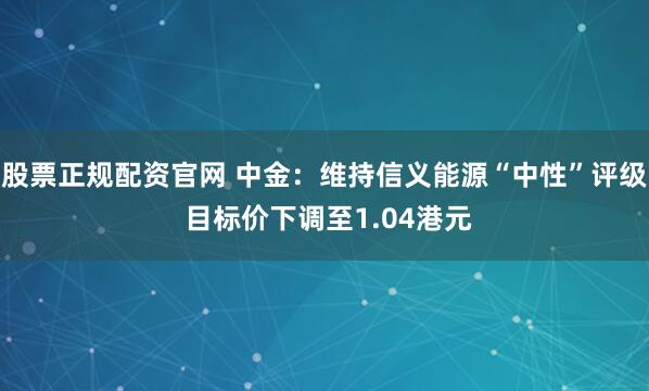 股票正规配资官网 中金：维持信义能源“中性”评级 目标价下调至1.04港元