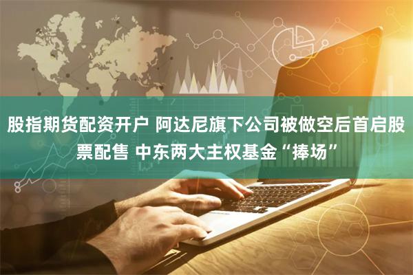 股指期货配资开户 阿达尼旗下公司被做空后首启股票配售 中东两大主权基金“捧场”