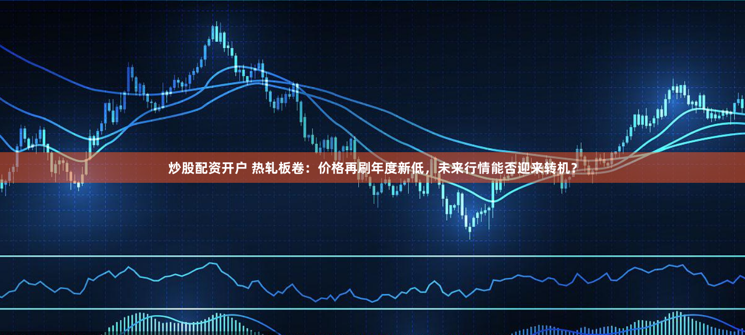 炒股配资开户 热轧板卷：价格再刷年度新低，未来行情能否迎来转机？
