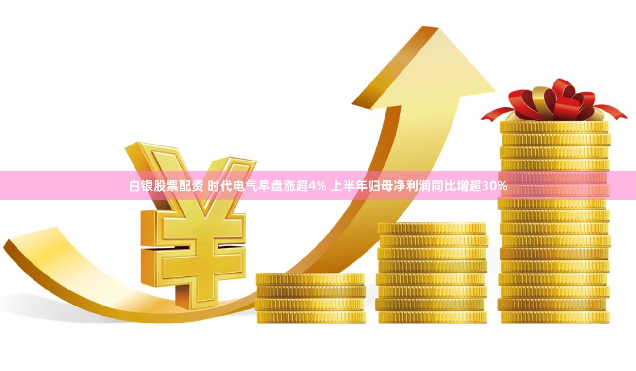 白银股票配资 时代电气早盘涨超4% 上半年归母净利润同比增超30%