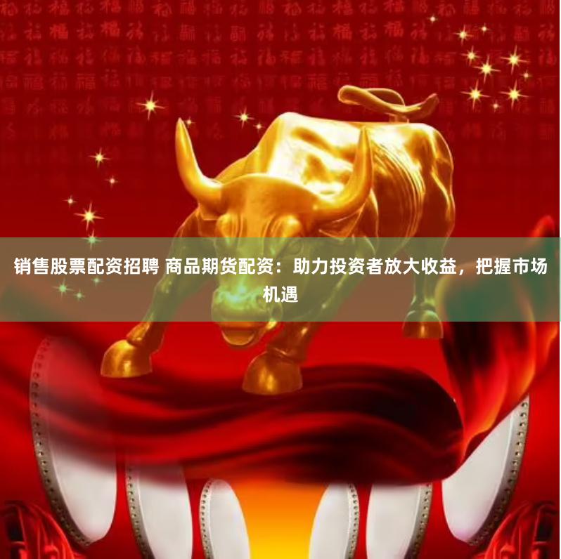 销售股票配资招聘 商品期货配资：助力投资者放大收益，把握市场机遇