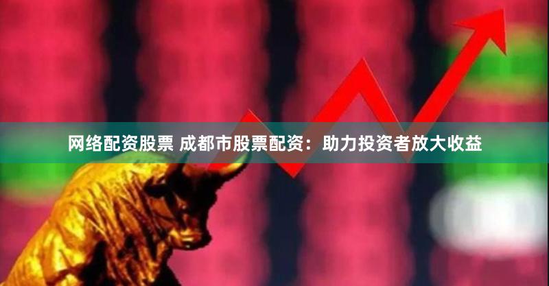网络配资股票 成都市股票配资：助力投资者放大收益