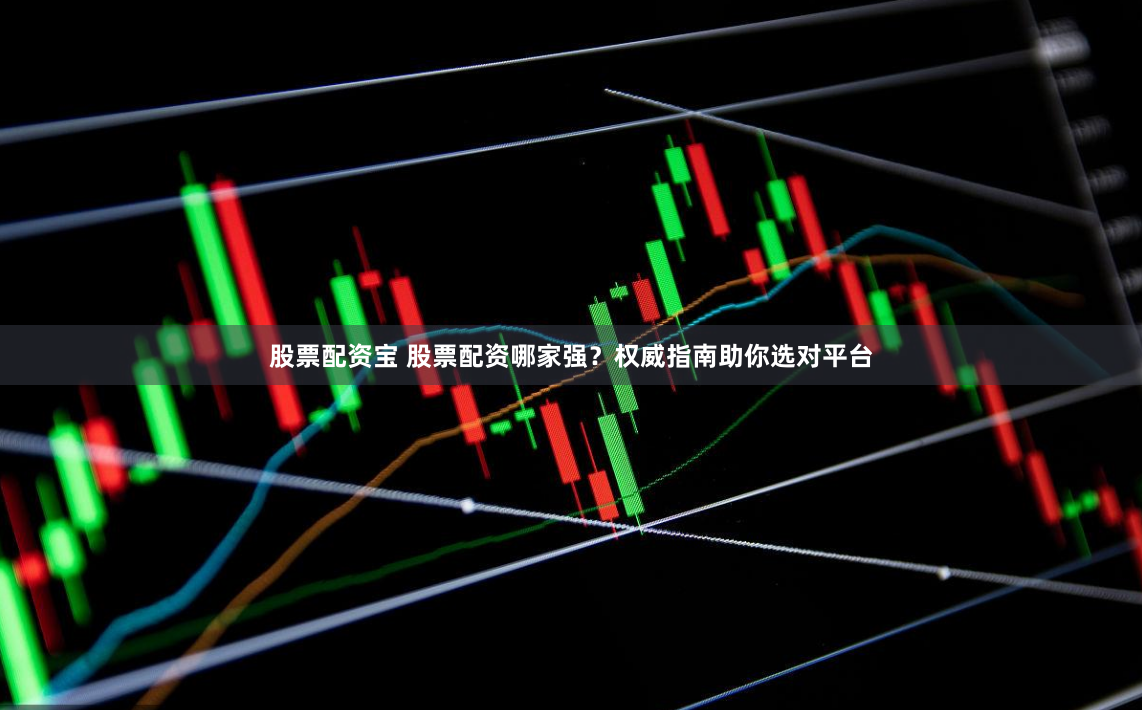 股票配资宝 股票配资哪家强？权威指南助你选对平台