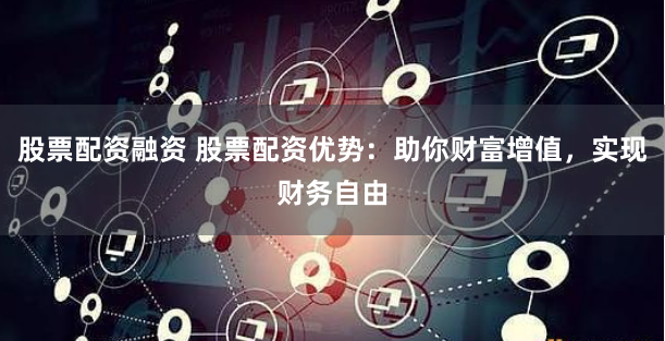 股票配资融资 股票配资优势：助你财富增值，实现财务自由