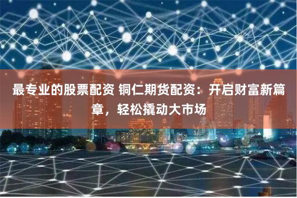 最专业的股票配资 铜仁期货配资：开启财富新篇章，轻松撬动大市场