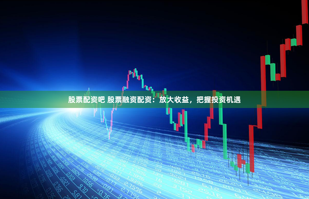 股票配资吧 股票融资配资：放大收益，把握投资机遇