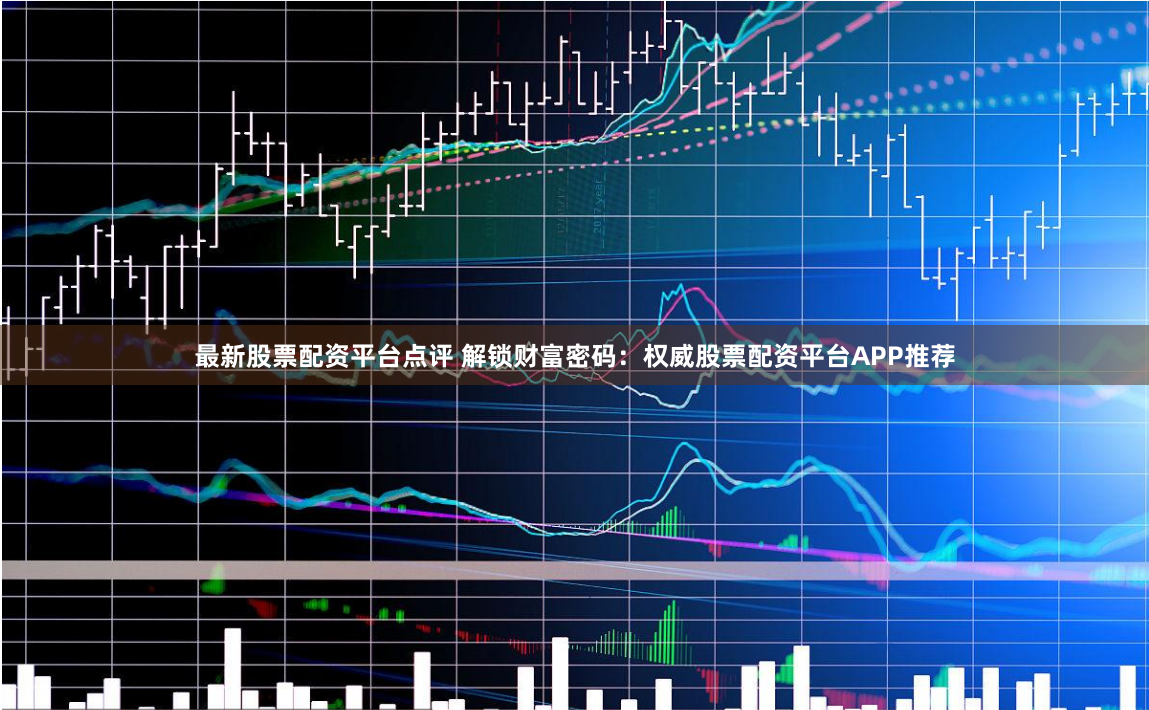 最新股票配资平台点评 解锁财富密码：权威股票配资平台APP推荐