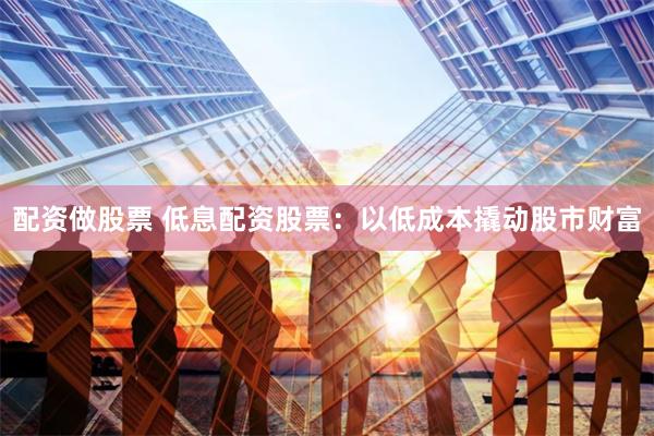 配资做股票 低息配资股票：以低成本撬动股市财富