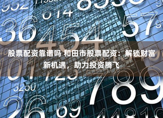 股票配资靠谱吗 和田市股票配资：解锁财富新机遇，助力投资腾飞