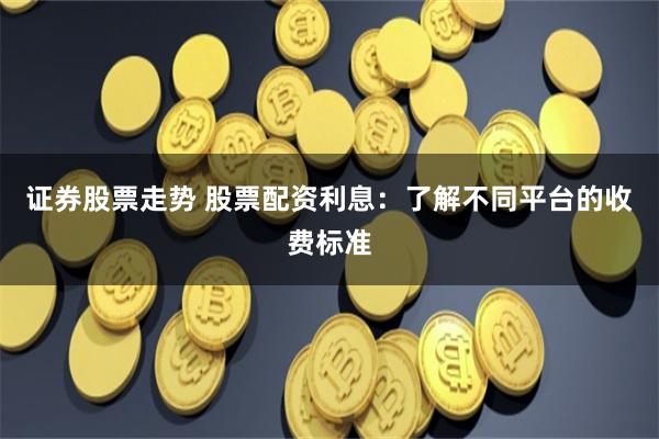证券股票走势 股票配资利息：了解不同平台的收费标准