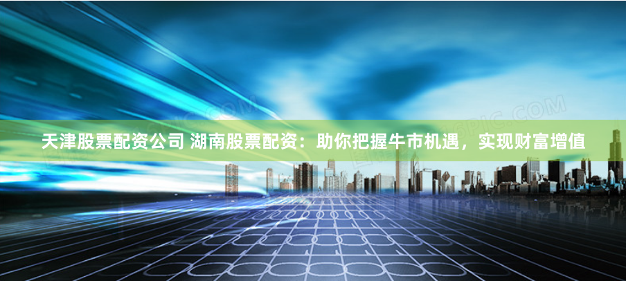 天津股票配资公司 湖南股票配资：助你把握牛市机遇，实现财富增值
