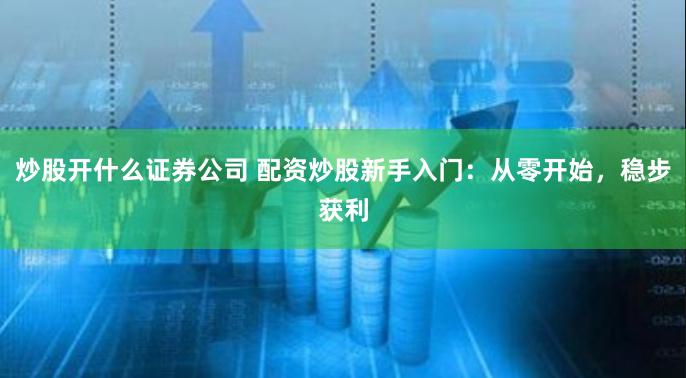 炒股开什么证券公司 配资炒股新手入门：从零开始，稳步获利