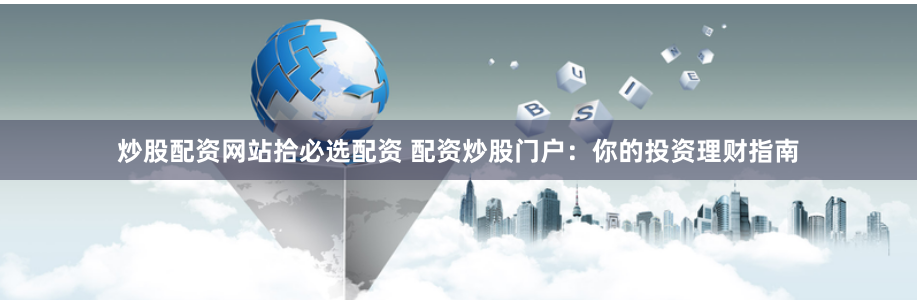 炒股配资网站拾必选配资 配资炒股门户：你的投资理财指南