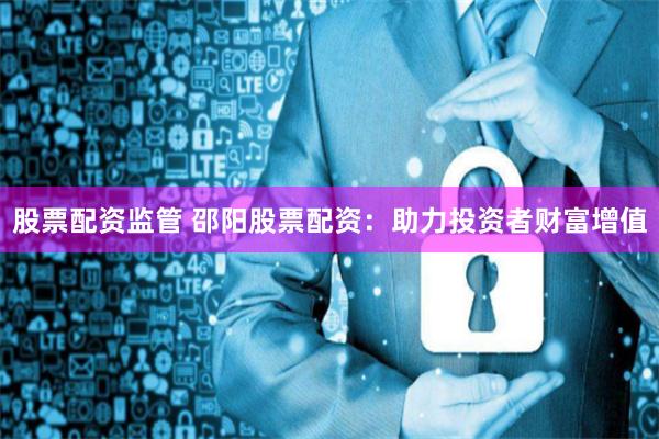 股票配资监管 邵阳股票配资：助力投资者财富增值