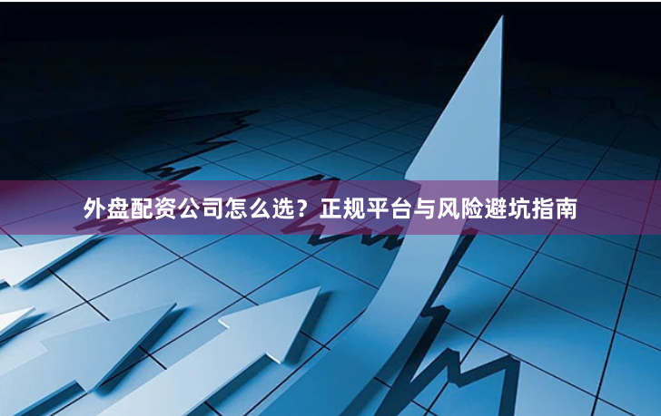 外盘配资公司怎么选？正规平台与风险避坑指南